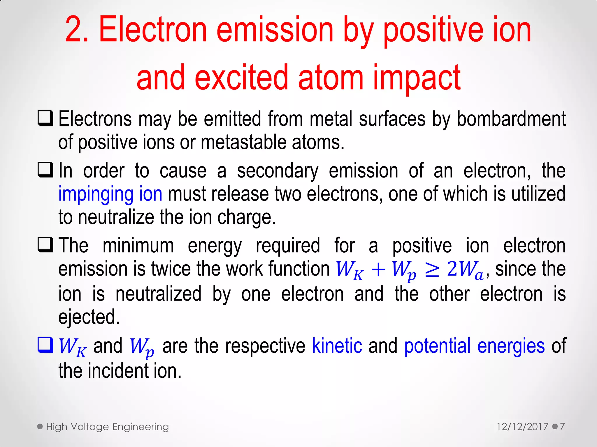 2. Electron emission by positive ion
and excited atom impact
Electrons may be emitted from metal surfaces by bombardment
of positive ions or metastable atoms.
In order to cause a secondary emission of an electron, the
impinging ion must release two electrons, one of which is utilized
to neutralize the ion charge.
The minimum energy required for a positive ion electron
emission is twice the work function 𝑊𝐾 + 𝑊𝑝 ≥ 2𝑊𝑎, since the
ion is neutralized by one electron and the other electron is
ejected.
 𝑊𝐾 and 𝑊𝑝 are the respective kinetic and potential energies of
the incident ion.
12/12/2017High Voltage Engineering 7
 