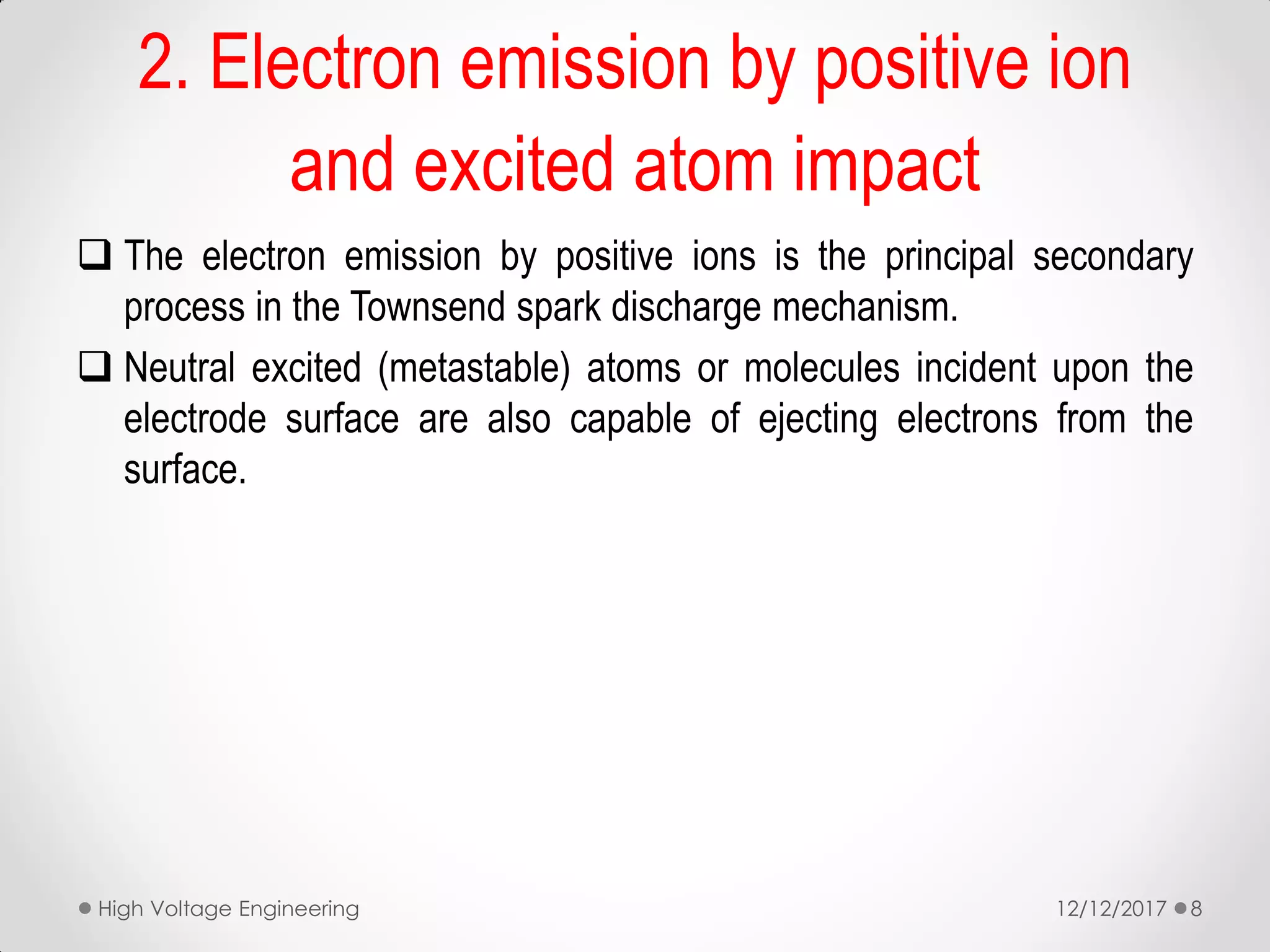  The electron emission by positive ions is the principal secondary
process in the Townsend spark discharge mechanism.
 Neutral excited (metastable) atoms or molecules incident upon the
electrode surface are also capable of ejecting electrons from the
surface.
2. Electron emission by positive ion
and excited atom impact
12/12/2017High Voltage Engineering 8
 