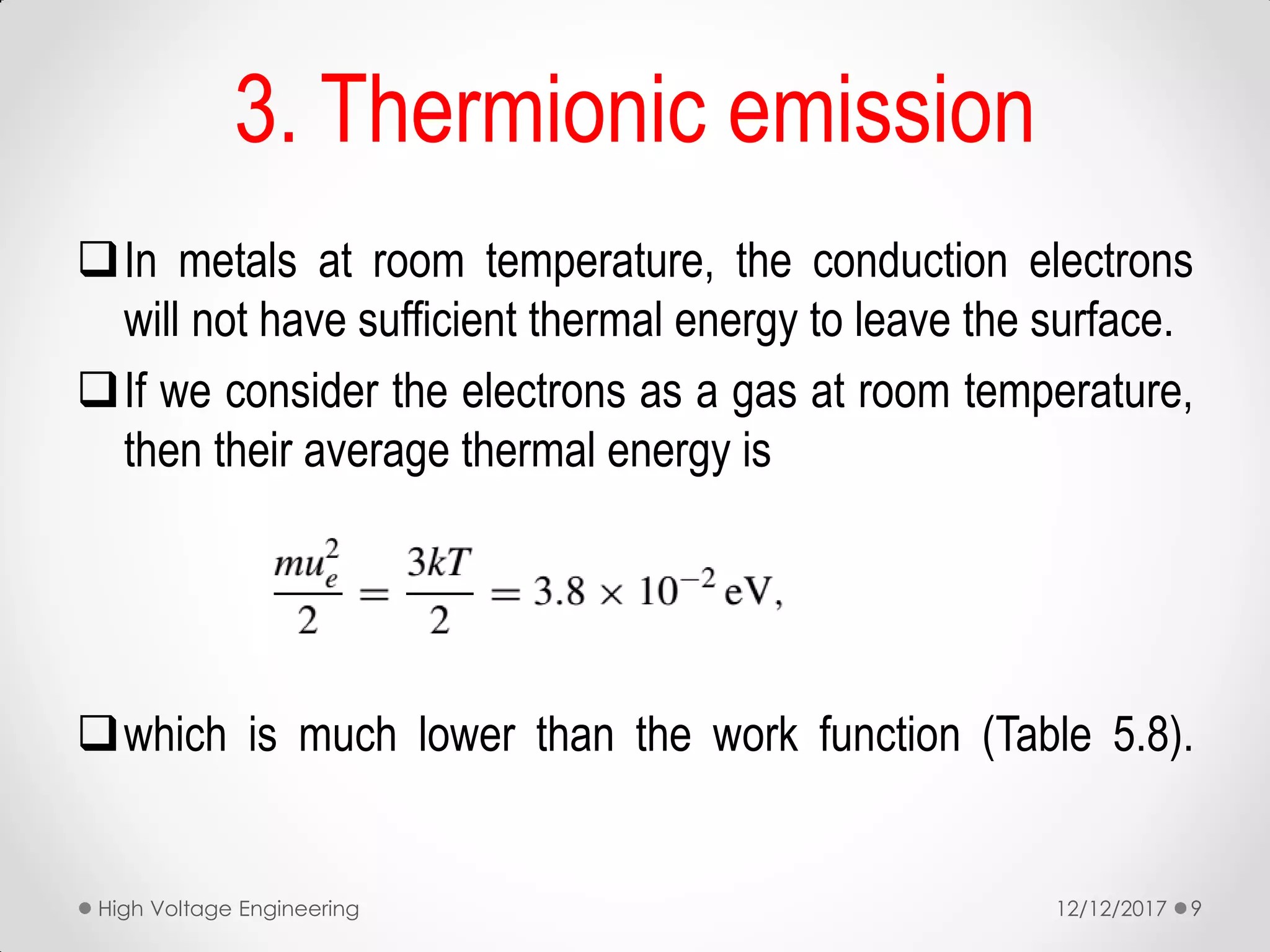 3. Thermionic emission
In metals at room temperature, the conduction electrons
will not have sufficient thermal energy to leave the surface.
If we consider the electrons as a gas at room temperature,
then their average thermal energy is
which is much lower than the work function (Table 5.8).
12/12/2017High Voltage Engineering 9
 