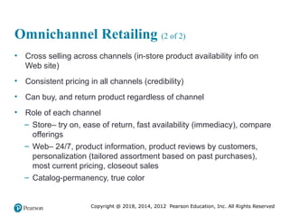 Copyright @ 2018, 2014, 2012 Pearson Education, Inc. All Rights Reserved
Omnichannel Retailing (2 of 2)
• Cross selling across channels (in-store product availability info on
Web site)
• Consistent pricing in all channels (credibility)
• Can buy, and return product regardless of channel
• Role of each channel
– Store– try on, ease of return, fast availability (immediacy), compare
offerings
– Web– 24/7, product information, product reviews by customers,
personalization (tailored assortment based on past purchases),
most current pricing, closeout sales
– Catalog-permanency, true color
 