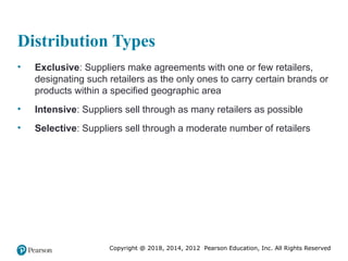 Copyright @ 2018, 2014, 2012 Pearson Education, Inc. All Rights Reserved
Distribution Types
• Exclusive: Suppliers make agreements with one or few retailers,
designating such retailers as the only ones to carry certain brands or
products within a specified geographic area
• Intensive: Suppliers sell through as many retailers as possible
• Selective: Suppliers sell through a moderate number of retailers
 