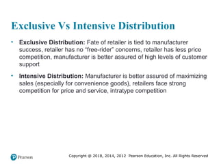 Copyright @ 2018, 2014, 2012 Pearson Education, Inc. All Rights Reserved
Exclusive Vs Intensive Distribution
• Exclusive Distribution: Fate of retailer is tied to manufacturer
success, retailer has no “free-rider” concerns, retailer has less price
competition, manufacturer is better assured of high levels of customer
support
• Intensive Distribution: Manufacturer is better assured of maximizing
sales (especially for convenience goods), retailers face strong
competition for price and service, intratype competition
 