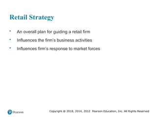 Copyright @ 2018, 2014, 2012 Pearson Education, Inc. All Rights Reserved
Retail Strategy
• An overall plan for guiding a retail firm
• Influences the firm’s business activities
• Influences firm’s response to market forces
 