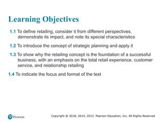 Copyright @ 2018, 2014, 2012 Pearson Education, Inc. All Rights Reserved
Learning Objectives
1.1 To define retailing, consider it from different perspectives,
demonstrate its impact, and note its special characteristics
1.2 To introduce the concept of strategic planning and apply it
1.3 To show why the retailing concept is the foundation of a successful
business, with an emphasis on the total retail experience, customer
service, and relationship retailing
1.4 To indicate the focus and format of the text
 