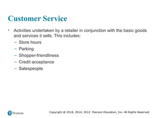 Copyright @ 2018, 2014, 2012 Pearson Education, Inc. All Rights Reserved
Customer Service
• Activities undertaken by a retailer in conjunction with the basic goods
and services it sells. This includes:
– Store hours
– Parking
– Shopper-friendliness
– Credit acceptance
– Salespeople
 