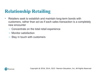 Copyright @ 2018, 2014, 2012 Pearson Education, Inc. All Rights Reserved
Relationship Retailing
• Retailers seek to establish and maintain long-term bonds with
customers, rather than act as if each sales transaction is a completely
new encounter
– Concentrate on the total retail experience
– Monitor satisfaction
– Stay in touch with customers
 