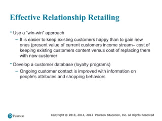 Copyright @ 2018, 2014, 2012 Pearson Education, Inc. All Rights Reserved
Effective Relationship Retailing
• Use a “win-win” approach
– It is easier to keep existing customers happy than to gain new
ones (present value of current customers income stream– cost of
keeping existing customers content versus cost of replacing them
with new customer
• Develop a customer database (loyalty programs)
– Ongoing customer contact is improved with information on
people’s attributes and shopping behaviors
 