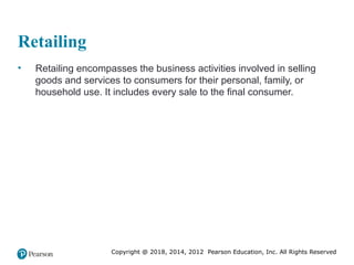 Copyright @ 2018, 2014, 2012 Pearson Education, Inc. All Rights Reserved
Retailing
• Retailing encompasses the business activities involved in selling
goods and services to consumers for their personal, family, or
household use. It includes every sale to the final consumer.
 