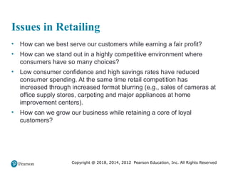 Copyright @ 2018, 2014, 2012 Pearson Education, Inc. All Rights Reserved
Issues in Retailing
• How can we best serve our customers while earning a fair profit?
• How can we stand out in a highly competitive environment where
consumers have so many choices?
• Low consumer confidence and high savings rates have reduced
consumer spending. At the same time retail competition has
increased through increased format blurring (e.g., sales of cameras at
office supply stores, carpeting and major appliances at home
improvement centers).
• How can we grow our business while retaining a core of loyal
customers?
 