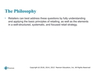 Copyright @ 2018, 2014, 2012 Pearson Education, Inc. All Rights Reserved
The Philosophy
• Retailers can best address these questions by fully understanding
and applying the basic principles of retailing, as well as the elements
in a well-structured, systematic, and focused retail strategy.
 