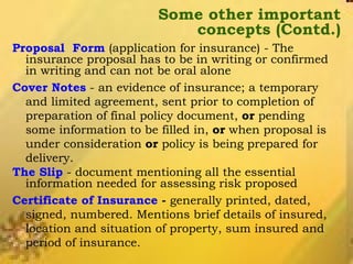Some other important concepts (Contd.) Proposal  Form  (application for insurance) - The insurance proposal has to be in writing or confirmed in writing and can not be oral alone Cover Notes  - an evidence of insurance; a temporary and limited agreement, sent prior to completion of preparation of final policy document,  or  pending some information to be filled in,  or  when proposal is under consideration  or  policy is being prepared for delivery. The Slip  - document mentioning all the essential information needed for assessing risk proposed Certificate of Insurance  -  generally printed, dated, signed, numbered. Mentions brief details of insured, location and situation of property, sum insured and period of insurance. 