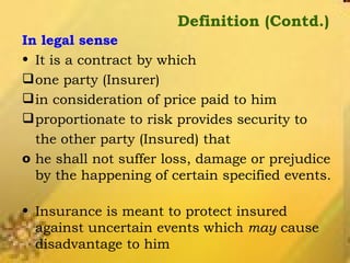 Definition (Contd.) In legal sense It is a contract by which  one party (Insurer)  in consideration of price paid to him  proportionate to risk provides security to  the other party (Insured) that  he shall not suffer loss, damage or prejudice by the happening of certain specified events.  Insurance is meant to protect insured against uncertain events which  may  cause disadvantage to him 