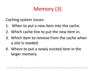 Memory (3)
Caching system issues:
1. When to put a new item into the cache.
2. Which cache line to put the new item in.
3. Which item to remove from the cache when
a slot is needed.
4. Where to put a newly evicted item in the
larger memory.
Tanenbaum & Bos, Modern Operating Systems: 4th ed., Global Edition (c) 2015 Pearson Education Limited. All rights reserved.
 