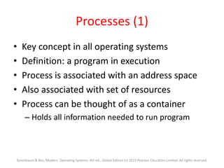 Processes (1)
• Key concept in all operating systems
• Definition: a program in execution
• Process is associated with an address space
• Also associated with set of resources
• Process can be thought of as a container
– Holds all information needed to run program
Tanenbaum & Bos, Modern Operating Systems: 4th ed., Global Edition (c) 2015 Pearson Education Limited. All rights reserved.
 