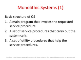 Monolithic Systems (1)
Basic structure of OS
1. A main program that invokes the requested
service procedure.
2. A set of service procedures that carry out the
system calls.
3. A set of utility procedures that help the
service procedures.
Tanenbaum & Bos, Modern Operating Systems: 4th ed., Global Edition (c) 2015 Pearson Education Limited. All rights reserved.
 