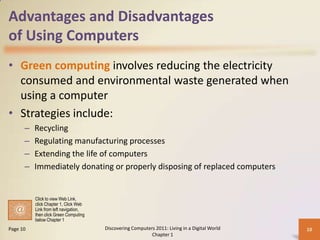 Advantages and Disadvantages
of Using Computers
• Green computing involves reducing the electricity
consumed and environmental waste generated when
using a computer
• Strategies include:
– Recycling
– Regulating manufacturing processes
– Extending the life of computers
– Immediately donating or properly disposing of replaced computers
Discovering Computers 2011: Living in a Digital World
Chapter 1
10Page 10
Click to view Web Link,
click Chapter 1, Click Web
Link from left navigation,
then click Green Computing
below Chapter 1
 