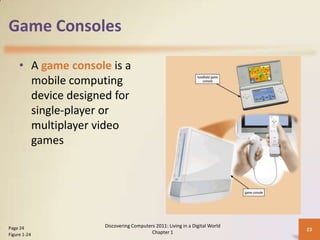 Game Consoles
• A game console is a
mobile computing
device designed for
single-player or
multiplayer video
games
Discovering Computers 2011: Living in a Digital World
Chapter 1
23Page 24
Figure 1-24
 