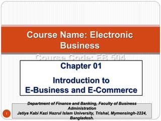 Course Name: Electronic
Business
Course Code: FB 504
Chapter 01
Introduction to
E-Business and E-Commerce
Department of Finance and Banking, Faculty of Business
Administration
Jatiya Kabi Kazi Nazrul Islam University, Trishal, Mymensingh-2224,
Bangladesh.
1
 