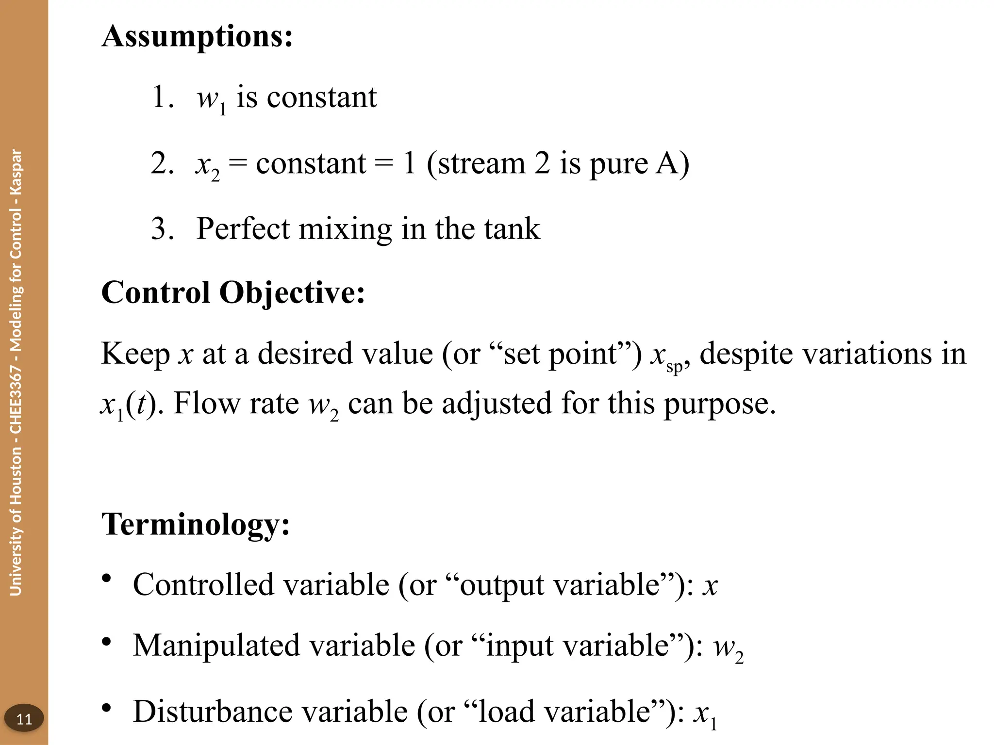 University
of
Houston
-
CHEE3367
-
Modeling
for
Control
-
Kaspar
11
Assumptions:
1. w1 is constant
2. x2 = constant = 1 (stream 2 is pure A)
3. Perfect mixing in the tank
Control Objective:
Keep x at a desired value (or “set point”) xsp, despite variations in
x1(t). Flow rate w2 can be adjusted for this purpose.
Terminology:
• Controlled variable (or “output variable”): x
• Manipulated variable (or “input variable”): w2
• Disturbance variable (or “load variable”): x1
 