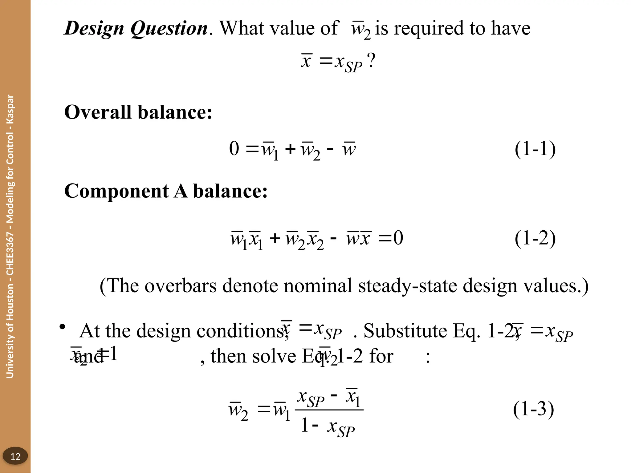 University
of
Houston
-
CHEE3367
-
Modeling
for
Control
-
Kaspar
12
Design Question. What value of is required to have
2
w
?
SP
x x

Overall balance:
Component A balance:
1 2
0 (1-1)
w w w
  
1 1 2 2 0 (1-2)
w x w x wx
  
(The overbars denote nominal steady-state design values.)
• At the design conditions, . Substitute Eq. 1-2,
and , then solve Eq. 1-2 for :
SP
x x
 SP
x x

2 1
x  2
w
1
2 1 (1-3)
1
SP
SP
x x
w w
x



 