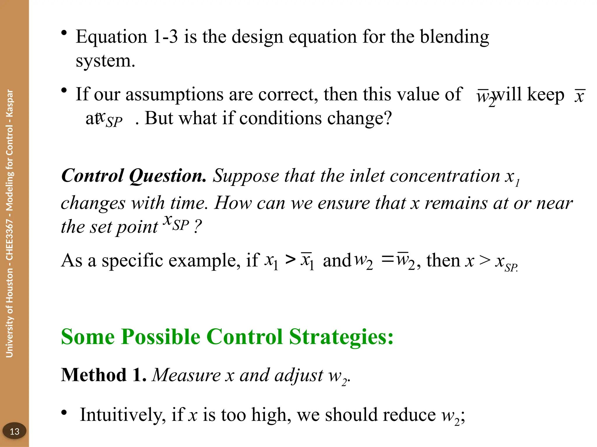 University
of
Houston
-
CHEE3367
-
Modeling
for
Control
-
Kaspar
13
• Equation 1-3 is the design equation for the blending
system.
• If our assumptions are correct, then this value of will keep
at . But what if conditions change?
x
SP
x
Control Question. Suppose that the inlet concentration x1
changes with time. How can we ensure that x remains at or near
the set point ?
As a specific example, if and , then x > xSP.
SP
x
1 1
x x
 2 2
w w

Some Possible Control Strategies:
Method 1. Measure x and adjust w2.
• Intuitively, if x is too high, we should reduce w2;
2
w
 