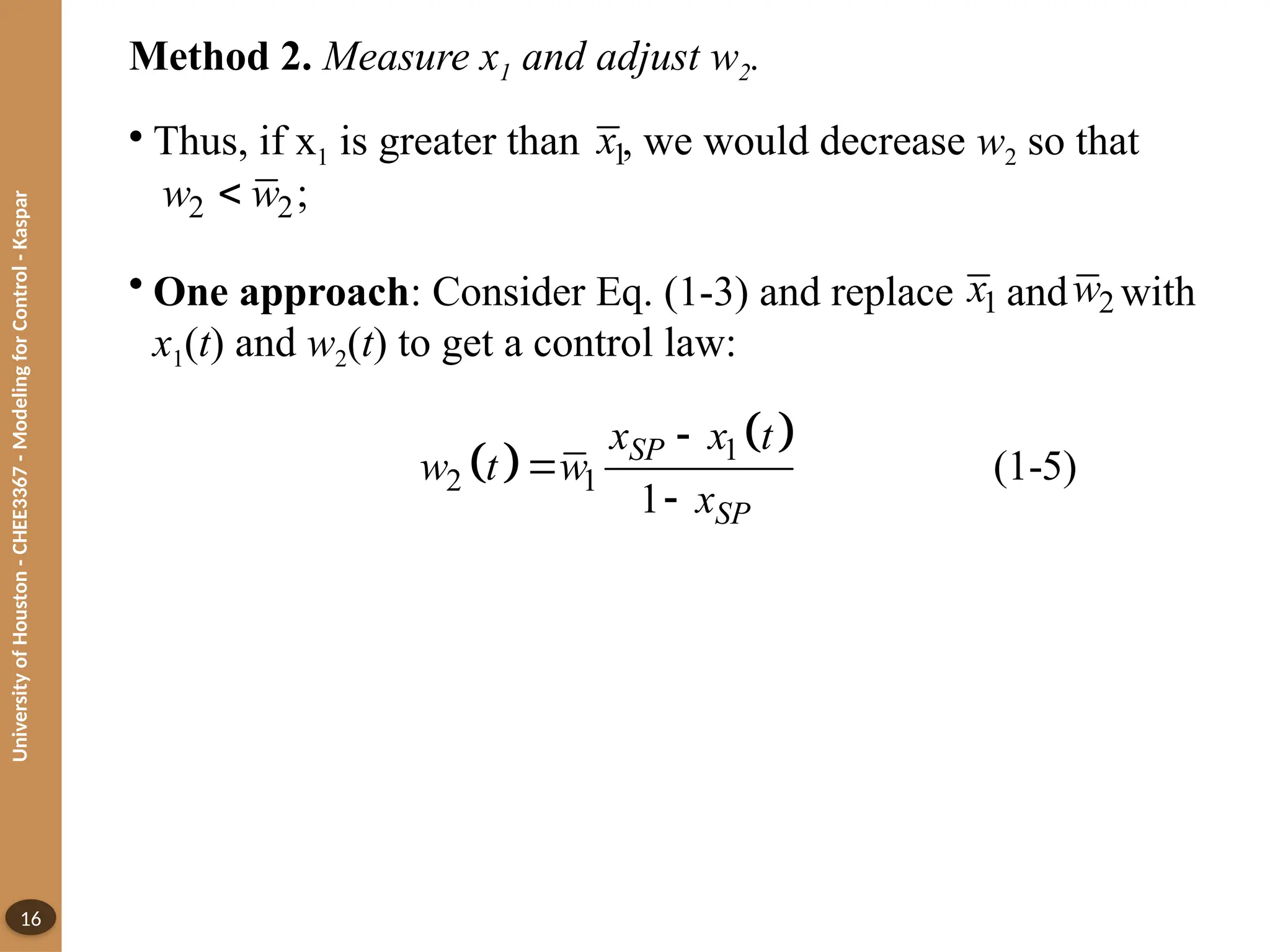 University
of
Houston
-
CHEE3367
-
Modeling
for
Control
-
Kaspar
16
Method 2. Measure x1 and adjust w2.
• Thus, if x1 is greater than , we would decrease w2 so that
• One approach: Consider Eq. (1-3) and replace and with
x1(t) and w2(t) to get a control law:
1
x
2 2;
w w

1
x 2
w
 
 
1
2 1 (1-5)
1
SP
SP
x x t
w t w
x



 