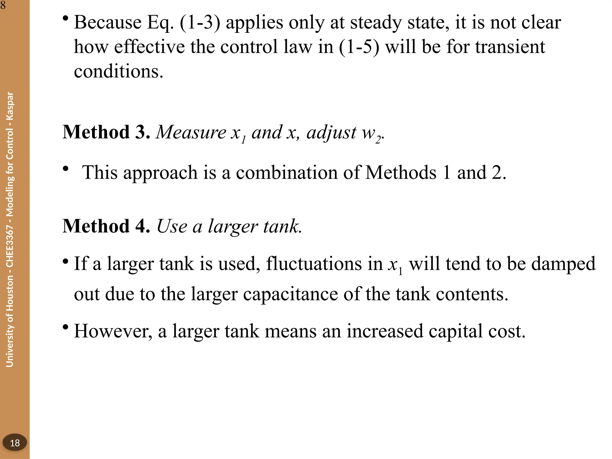 University
of
Houston
-
CHEE3367
-
Modeling
for
Control
-
Kaspar
18
• Because Eq. (1-3) applies only at steady state, it is not clear
how effective the control law in (1-5) will be for transient
conditions.
Method 3. Measure x1 and x, adjust w2.
• This approach is a combination of Methods 1 and 2.
Method 4. Use a larger tank.
• If a larger tank is used, fluctuations in x1 will tend to be damped
out due to the larger capacitance of the tank contents.
• However, a larger tank means an increased capital cost.
8
 