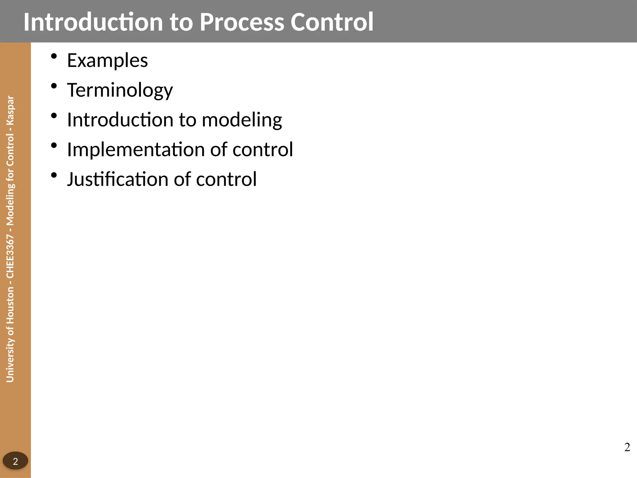 University
of
Houston
-
CHEE3367
-
Modeling
for
Control
-
Kaspar
2
• Examples
• Terminology
• Introduction to modeling
• Implementation of control
• Justification of control
Introduction to Process Control
2
 