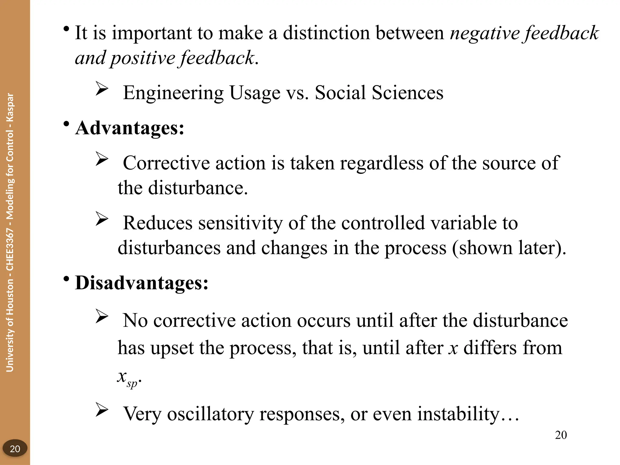 University
of
Houston
-
CHEE3367
-
Modeling
for
Control
-
Kaspar
20
• It is important to make a distinction between negative feedback
and positive feedback.
 Engineering Usage vs. Social Sciences
• Advantages:
 Corrective action is taken regardless of the source of
the disturbance.
 Reduces sensitivity of the controlled variable to
disturbances and changes in the process (shown later).
• Disadvantages:
 No corrective action occurs until after the disturbance
has upset the process, that is, until after x differs from
xsp.
 Very oscillatory responses, or even instability…
20
 