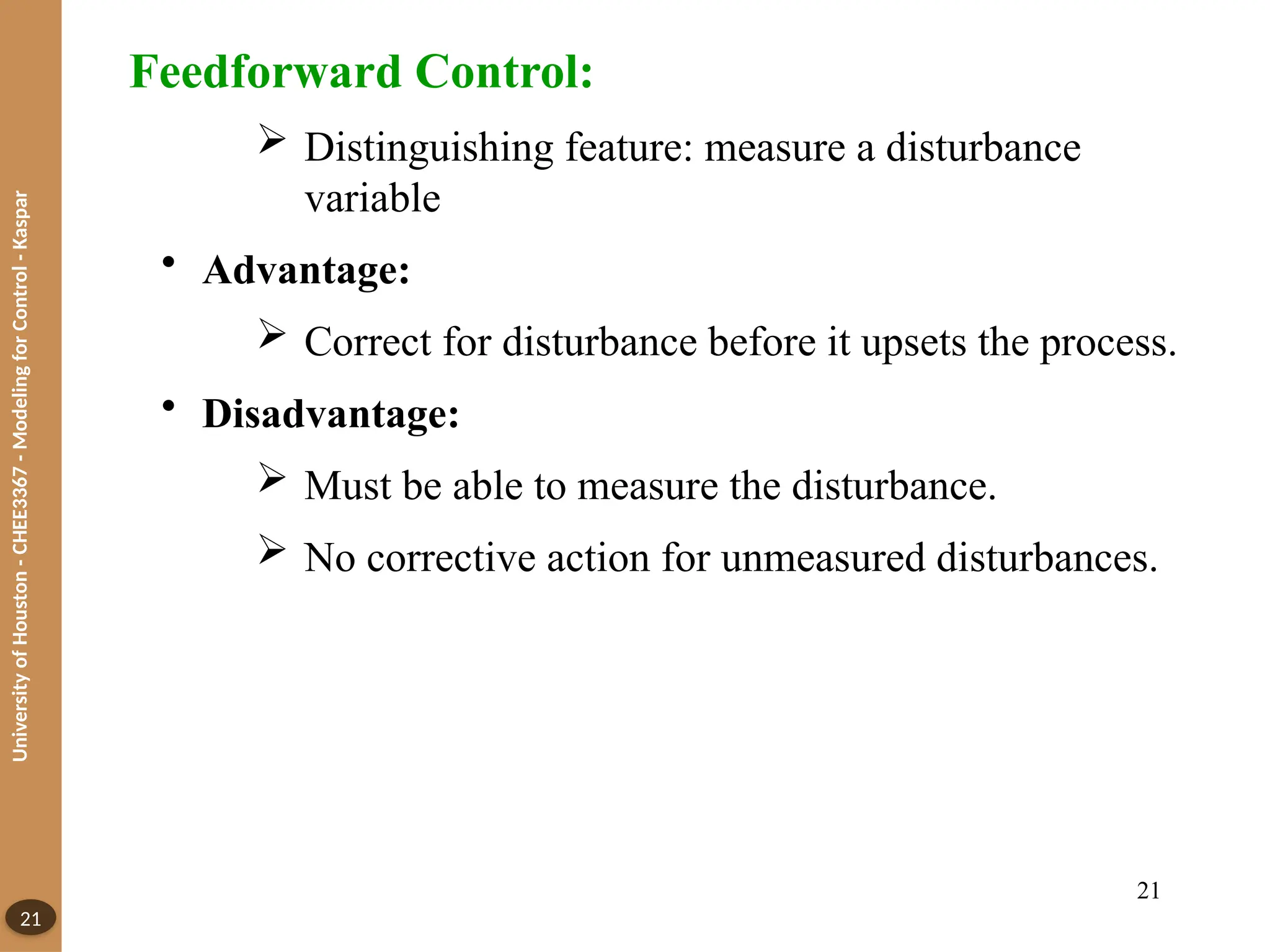 University
of
Houston
-
CHEE3367
-
Modeling
for
Control
-
Kaspar
21
Feedforward Control:
 Distinguishing feature: measure a disturbance
variable
• Advantage:
 Correct for disturbance before it upsets the process.
• Disadvantage:
 Must be able to measure the disturbance.
 No corrective action for unmeasured disturbances.
21
 