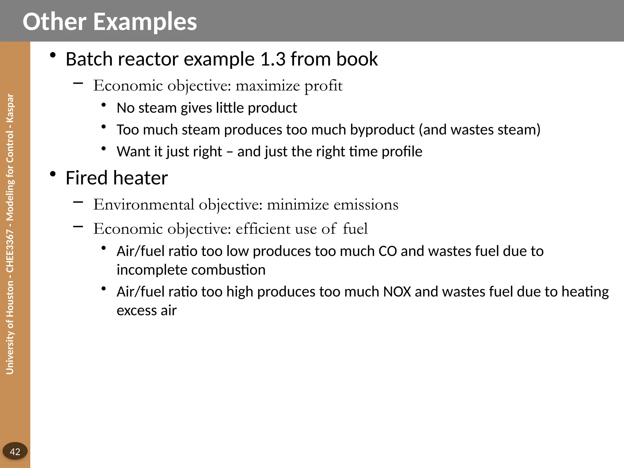 University
of
Houston
-
CHEE3367
-
Modeling
for
Control
-
Kaspar
42
Other Examples
• Batch reactor example 1.3 from book
– Economic objective: maximize profit
• No steam gives little product
• Too much steam produces too much byproduct (and wastes steam)
• Want it just right – and just the right time profile
• Fired heater
– Environmental objective: minimize emissions
– Economic objective: efficient use of fuel
• Air/fuel ratio too low produces too much CO and wastes fuel due to
incomplete combustion
• Air/fuel ratio too high produces too much NOX and wastes fuel due to heating
excess air
 