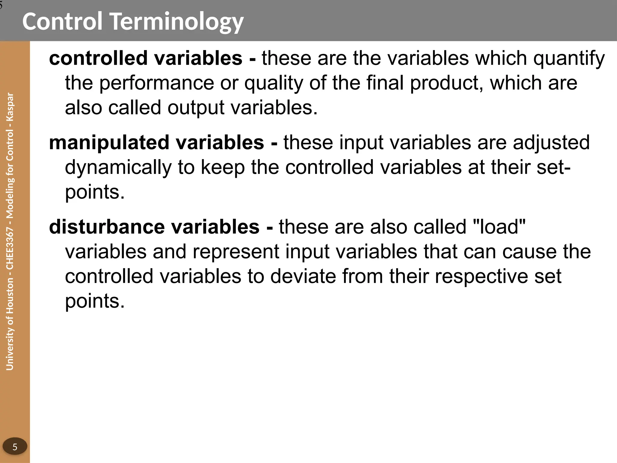 University
of
Houston
-
CHEE3367
-
Modeling
for
Control
-
Kaspar
5
Control Terminology
controlled variables - these are the variables which quantify
the performance or quality of the final product, which are
also called output variables.
manipulated variables - these input variables are adjusted
dynamically to keep the controlled variables at their set-
points.
disturbance variables - these are also called "load"
variables and represent input variables that can cause the
controlled variables to deviate from their respective set
points.
5
 