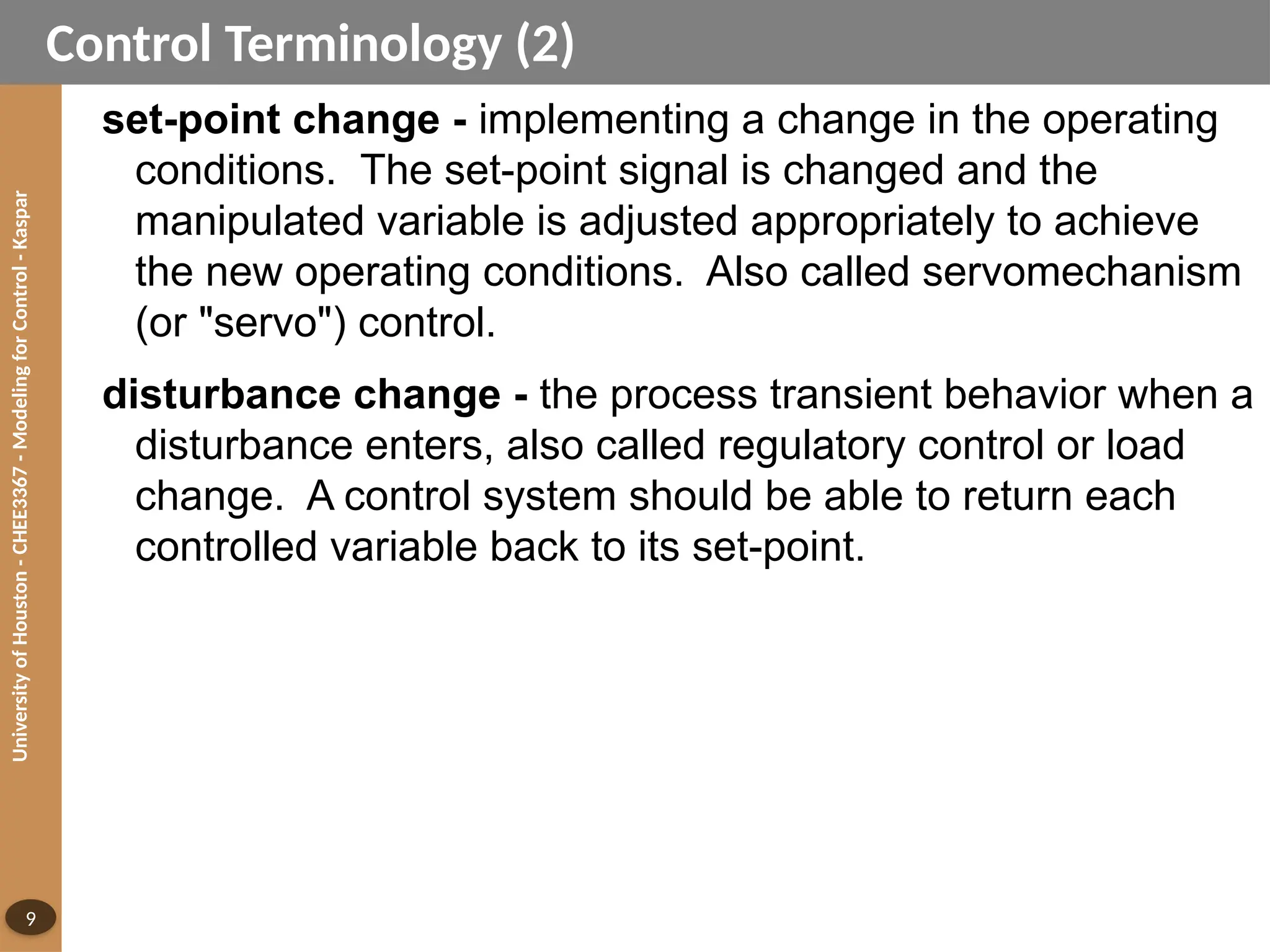 University
of
Houston
-
CHEE3367
-
Modeling
for
Control
-
Kaspar
9
Control Terminology (2)
set-point change - implementing a change in the operating
conditions. The set-point signal is changed and the
manipulated variable is adjusted appropriately to achieve
the new operating conditions. Also called servomechanism
(or "servo") control.
disturbance change - the process transient behavior when a
disturbance enters, also called regulatory control or load
change. A control system should be able to return each
controlled variable back to its set-point.
 