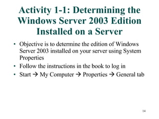Activity 1-1: Determining the Windows Server 2003 Edition Installed on a Server Objective is to determine the edition of Windows Server 2003 installed on your server using System Properties Follow the instructions in the book to log in  Start    My Computer    Properties    General tab 