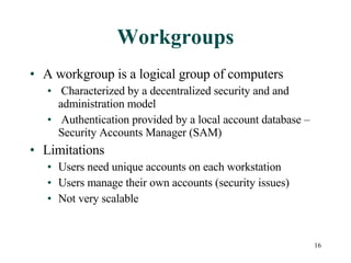 Workgroups A workgroup is a logical group of computers Characterized by a decentralized security and and administration model Authentication provided by a local account database – Security Accounts Manager (SAM) Limitations Users need unique accounts on each workstation  Users manage their own accounts (security issues) Not very scalable 