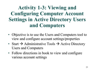 Activity 1-3: Viewing and Configuring Computer Account Settings in Active Directory Users and Computers Objective is to use the Users and Computers tool to view and configure account settings/properties Start    Administrative Tools    Active Directory Users and Computers Follow directions in book to view and configure various account settings 
