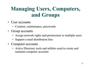 Managing Users, Computers, and Groups User accounts Creation, maintenance, passwords Group accounts Assign network rights and permissions to multiple users Support e-mail distribution lists Computer accounts Active Directory tools and utilities used to create and maintain computer accounts 