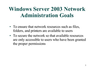 Windows Server 2003 Network Administration Goals To ensure that network resources such as files, folders, and printers are available to users  To secure the network so that available resources are only accessible to users who have been granted the proper permissions 
