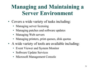 Managing and Maintaining a Server Environment Covers a wide variety of tasks including: Managing server licensing Managing patches and software updates Managing Web servers Managing printers, print queues, disk quotas A wide variety of tools are available including: Event Viewer and System Monitor Software Update Services Microsoft Management Console 