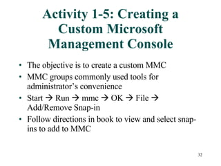 Activity 1-5: Creating a Custom Microsoft Management Console The objective is to create a custom MMC MMC groups commonly used tools for administrator’s convenience Start    Run    mmc    OK    File    Add/Remove Snap-in Follow directions in book to view and select snap-ins to add to MMC 