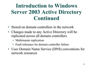Introduction to Windows Server 2003 Active Directory Continued Stored on domain controllers in the network Changes made to any Active Directory will be replicated across all domain controllers Multimaster replication Fault tolerance for domain controller failure Uses Domain Name Service (DNS) conventions for network resources 