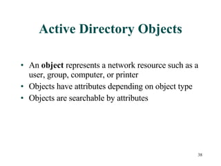 Active Directory Objects An  object  represents a network resource such as a user, group, computer, or printer Objects have attributes depending on object type Objects are searchable by attributes 