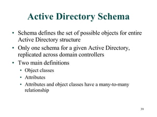 Active Directory Schema Schema defines the set of possible objects for entire Active Directory structure Only one schema for a given Active Directory, replicated across domain controllers Two main definitions Object classes Attributes Attributes and object classes have a many-to-many relationship 