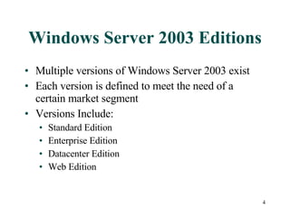 Windows Server 2003 Editions Multiple versions of Windows Server 2003 exist Each version is defined to meet the need of a certain market segment Versions Include: Standard Edition  Enterprise Edition Datacenter Edition Web Edition 