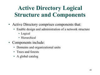 Active Directory Logical Structure and Components Active Directory comprises components that:  Enable design and administration of a network structure Logical Hierarchical Components include: Domains and organizational units Trees and forests A global catalog 