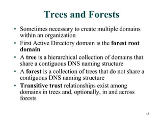 Trees and Forests Sometimes necessary to create multiple domains within an organization First Active Directory domain is the  forest root domain A  tree  is a hierarchical collection of domains that share a contiguous DNS naming structure A  forest  is a collection of trees that do not share a contiguous DNS naming structure Transitive trust  relationships exist among domains in trees and, optionally, in and across forests 