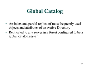 Global Catalog An index and partial replica of most frequently used objects and attributes of an Active Directory Replicated to any server in a forest configured to be a global catalog server 