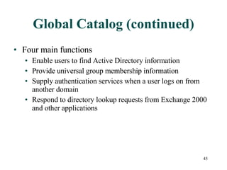 Global Catalog (continued) Four main functions Enable users to find Active Directory information  Provide universal group membership information Supply authentication services when a user logs on from another domain Respond to directory lookup requests from Exchange 2000 and other applications 