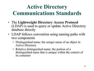 Active Directory Communications Standards The  Lightweight Directory Access Protocol  (LDAP) is used to query or update Active Directory database directly LDAP follows convention using naming paths with two components Distinguished name: the unique name of an object in Active Directory  Relative distinguished name: the portion of a distinguished name that is unique within the context of its container 