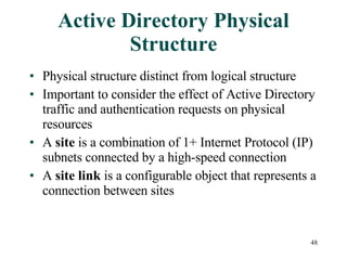 Active Directory Physical Structure Physical structure distinct from logical structure Important to consider the effect of Active Directory traffic and authentication requests on physical resources A  site  is a combination of 1+ Internet Protocol (IP) subnets connected by a high-speed connection A  site link  is a configurable object that represents a connection between sites 